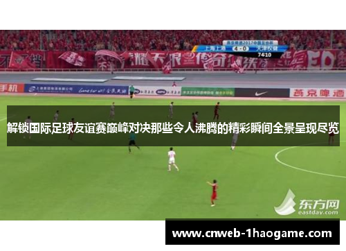 解锁国际足球友谊赛巅峰对决那些令人沸腾的精彩瞬间全景呈现尽览